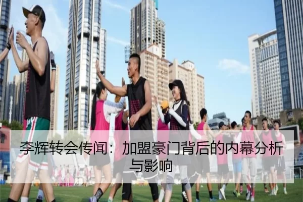 李辉转会传闻：加盟豪门背后的内幕分析与影响