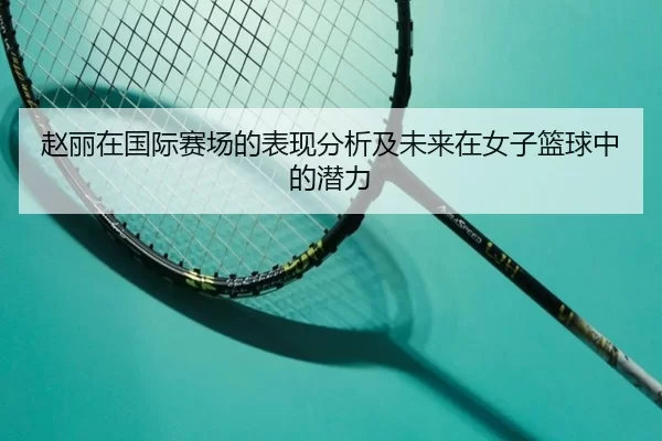 赵丽在国际赛场的表现分析及未来在女子篮球中的潜力